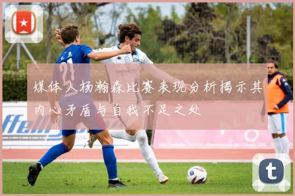 媒体人杨瀚森比赛表现分析揭示其内心矛盾与自我不足之处