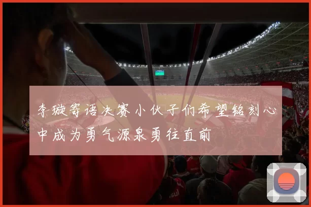 李璇寄语决赛小伙子们希望铭刻心中成为勇气源泉勇往直前