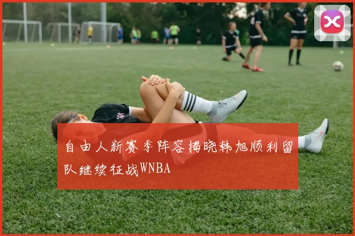 自由人新赛季阵容揭晓韩旭顺利留队继续征战WNBA