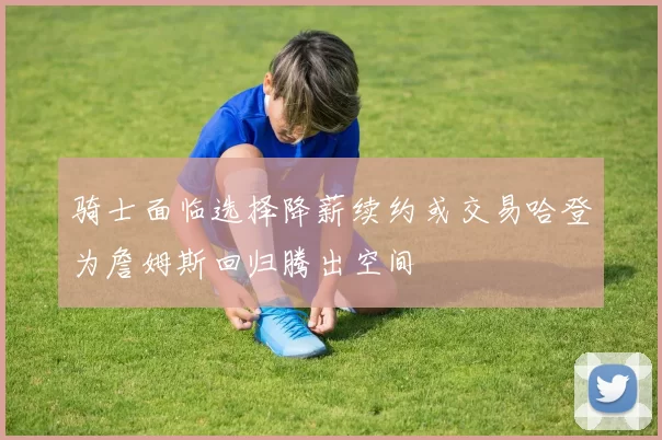 骑士面临选择降薪续约或交易哈登为詹姆斯回归腾出空间