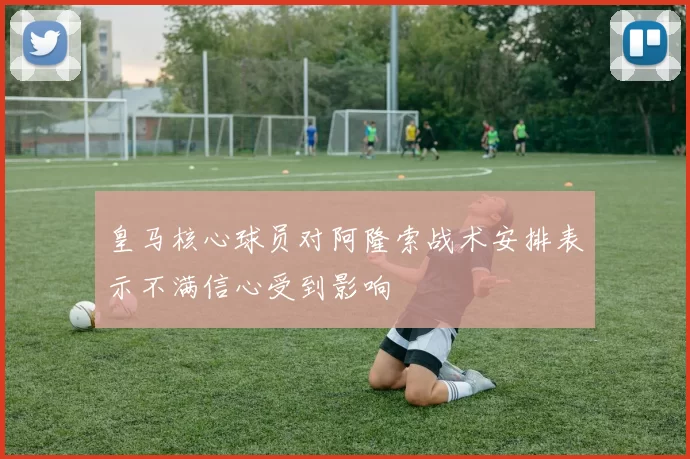 皇马核心球员对阿隆索战术安排表示不满信心受到影响