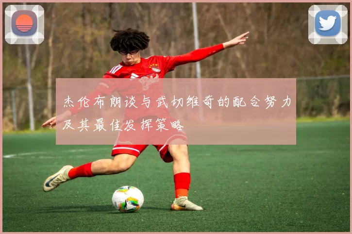 杰伦布朗谈与武切维奇的配合努力及其最佳发挥策略
