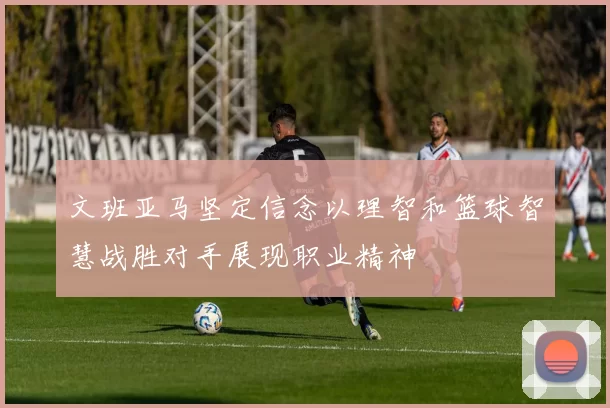 文班亚马坚定信念以理智和篮球智慧战胜对手展现职业精神