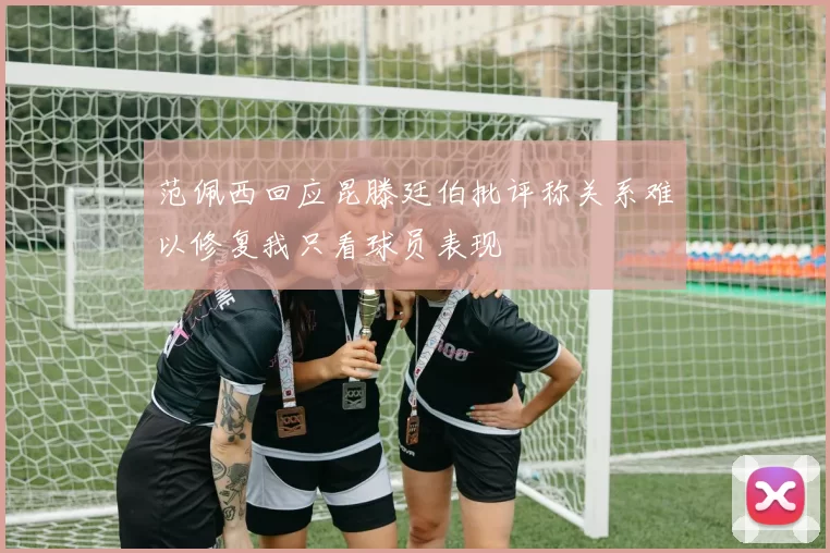范佩西回应昆滕廷伯批评称关系难以修复我只看球员表现