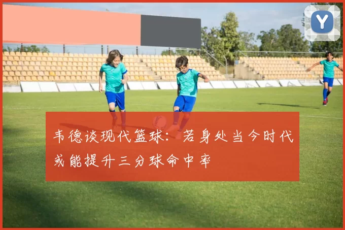 韦德谈现代篮球：若身处当今时代或能提升三分球命中率
