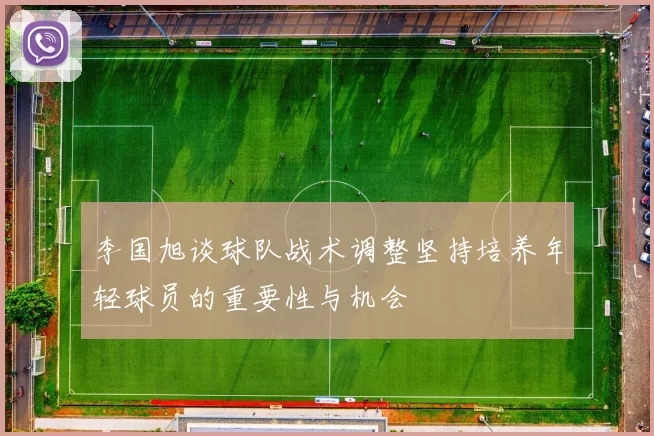 李国旭谈球队战术调整坚持培养年轻球员的重要性与机会