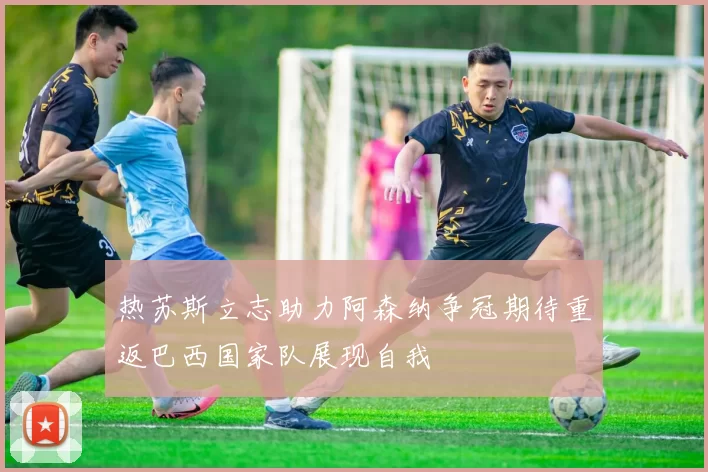 热苏斯立志助力阿森纳争冠期待重返巴西国家队展现自我