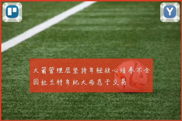 火箭管理层坚持年轻核心培养不会因杜兰特年纪大而急于交易