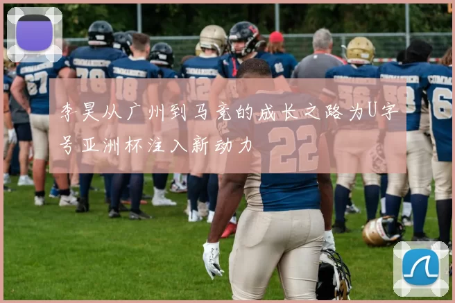 李昊从广州到马竞的成长之路为U字号亚洲杯注入新动力