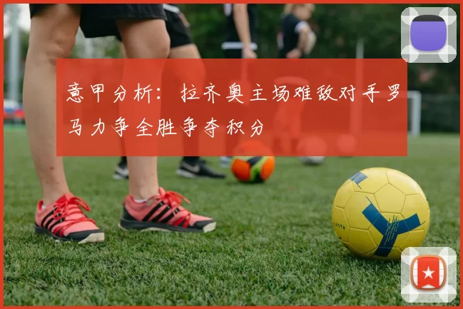 意甲分析：拉齐奥主场难敌对手罗马力争全胜争夺积分